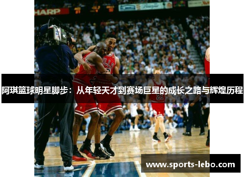 阿琪篮球明星脚步：从年轻天才到赛场巨星的成长之路与辉煌历程